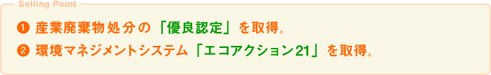 ● 産業廃棄物処分の「優良認定」を取得。● 環境マネジメントシステム「エコアクション21」を取得。