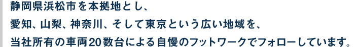 静岡県浜松市を本拠地とし、愛知、山梨、神奈川、そして東京という広い地域を、当社所有の車両20数台による自慢のフットワークでフォローしています。